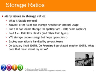 Storage Ratios
 Many issues in storage ratios:
   • What is Usable storage?
   • Answer: after Raids and Storage needed for internal usage
   • But it is not usable storage for applications – DRP, “cold copies”)
   • Raid 1 vs. Raid 0 vs. Raid 5 (and other Raid types)
   • VTL storage here
         Your Text (more storage but helps operations!) Your Text here
   • Backup operation is handled by several teams
   • On January I had 100TB. On February I purchased another 100TB. What
     does that mean about my ratios?




                    Pini Cohen’s work Copyright 2010 @STKI
                    Do not remove source or attribution from any graphic or portion of graphic   15
 