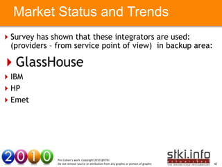 Market Status and Trends
Survey has shown that these integrators are used:
 (providers – from service point of view) in backup area:

GlassHouse
IBM
HP     Your Text here                                                                          Your Text here

Emet




                   Pini Cohen’s work Copyright 2010 @STKI
                   Do not remove source or attribution from any graphic or portion of graphic                    42
 