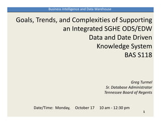 Business Intelligence and Data Warehouse


Goals, Trends, and Complexities of Supporting 
                an Integrated SGHE ODS/EDW 
                         Data and Date Driven 
                           Knowledge System
                                    BAS S118


                                                              Greg Turmel
                                                Sr. Database Administrator
                                               Tennessee Board of Regents


     Date/Time:  Monday,   October 17  10 am ‐ 12:30 pm
                                                                    1
 