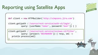 Reporting using Satellite Apps def  client =  n ew  HTTPBuilder( 'http://simpsons.jira.com' ) client. get (path : '/source/rest-service/auth-v1/login' , query: [userName: 'homer' , password: 'beer' ]) { } client. get (path : '/source/rest-service/reviews-v1/filter' , query: [project: 'BEERBARON' ]) { resp, xml -> println   process (xml) } 