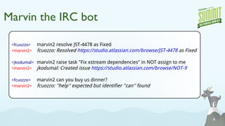 Marvin the IRC bot <fcuozzo> marvin2 resolve JST-4478 as Fixed <marvin2> fcuozzo: Resolved  https://studio.atlassian.com/browse/JST-4478  as Fixed <jkodumal> marvin2  raise task  "Fix xstream dependencies" in NOT assign to me <marvin2> jkodumal: Created issue  https://studio.atlassian.com/browse/NOT-9 <fcuozzo> marvin2 can you buy us dinner? <marvin2> fcuozzo: ''help'' expected but identifier ''can'' found 