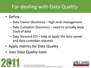 For dealing with Data Quality
• Define :
  – Data Owner (business) – high level management
  – Data Custodian (business) – need to actually keep
    track of data
  – Data Steward (IT) – help to apply the data owner
    and data custodian requests
• Apply metrics for Data Quality
• User Data Quality tools


             Pini Cohen’s work Copyright 2011 @STKI                                 15
             Do not remove source or attribution from any graphic or portion of graphic
 