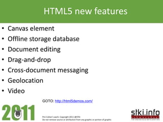 HTML5 new features
•   Canvas element
•   Offline storage database
•   Document editing
•   Drag-and-drop
•   Cross-document messaging
•   Geolocation
•   Video
              GOTO: http://html5demos.com/



              Pini Cohen’s work Copyright 2011 @STKI
              Do not remove source or attribution from any graphic or portion of graphic
 