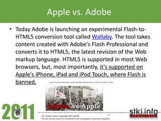 Apple vs. Adobe
• Today Adobe is launching an experimental Flash-to-
  HTML5 conversion tool called Wallaby. The tool takes
  content created with Adobe's Flash Professional and
  converts it to HTML5, the latest revision of the Web
  markup language. HTML5 is supported in most Web
  browsers, but, most importantly, it's supported on
  Apple's iPhone, iPad and iPod Touch, where Flash is
  banned.                       Source: http://www.readwriteweb.com/archives/Adobe_Releases_Flash_to_HTML5_Conversion_Tool.php




          Source: http://www.google.co.il/imgres?imgurl=http://www.graphicmania.net/wp-content/uploads/10042010/adobevsapple.jpg&imgrefurl=http://www.graphicmania.net/apple-adobe-war-who-is-the-winner/&usg=__qEgJpLjP-6BI8NLK-6kSY7yVCsU=&h=2


                 Pini Cohen’s work Copyright 2011 @STKI                                 20
                 Do not remove source or attribution from any graphic or portion of graphic
 