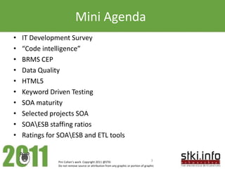 Mini Agenda
•   IT Development Survey
•   “Code intelligence”
•   BRMS CEP
•   Data Quality
•   HTML5
•   Keyword Driven Testing
•   SOA maturity
•   Selected projects SOA
•   SOAESB staffing ratios
•   Ratings for SOAESB and ETL tools


               Pini Cohen’s work Copyright 2011 @STKI                                  3
               Do not remove source or attribution from any graphic or portion of graphic
 