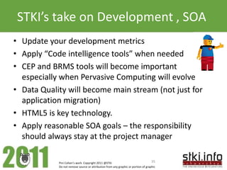 STKI’s take on Development , SOA
• Update your development metrics
• Apply “Code intelligence tools” when needed
• CEP and BRMS tools will become important
  especially when Pervasive Computing will evolve
• Data Quality will become main stream (not just for
  application migration)
• HTML5 is key technology.
• Apply reasonable SOA goals – the responsibility
  should always stay at the project manager

            Pini Cohen’s work Copyright 2011 @STKI                                 35
            Do not remove source or attribution from any graphic or portion of graphic
 