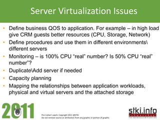 Server Virtualization Issues
• Define business QOS to application. For example – in high load
  give CRM guests better resources (CPU, Storage, Network)
• Define procedures and use them in different environments
  different servers
• Monitoring – is 100% CPU “real” number? Is 50% CPU “real”
  number”?
• DuplicateAdd server if needed
• Capacity planning
• Mapping the relationships between application workloads,
  physical and virtual servers and the attached storage



               Pini Cohen’s work Copyright 2011 @STKI
               Do not remove source or attribution from any graphic or portion of graphic
 