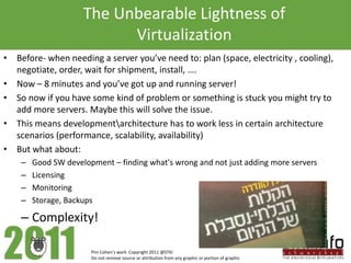 The Unbearable Lightness of
                           Virtualization
• Before- when needing a server you’ve need to: plan (space, electricity , cooling),
  negotiate, order, wait for shipment, install, ….
• Now – 8 minutes and you’ve got up and running server!
• So now if you have some kind of problem or something is stuck you might try to
  add more servers. Maybe this will solve the issue.
• This means developmentarchitecture has to work less in certain architecture
  scenarios (performance, scalability, availability)
• But what about:
    –   Good SW development – finding what's wrong and not just adding more servers
    –   Licensing
    –   Monitoring
    –   Storage, Backups

    – Complexity!

                       Pini Cohen’s work Copyright 2011 @STKI
                       Do not remove source or attribution from any graphic or portion of graphic
 