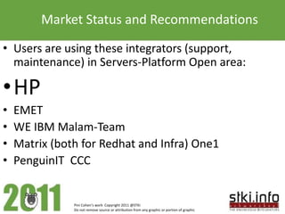 Market Status and Recommendations
• Users are using these integrators (support,
  maintenance) in Servers-Platform Open area:

•HP
•   EMET
•   WE IBM Malam-Team
•   Matrix (both for Redhat and Infra) One1
•   PenguinIT CCC


               Pini Cohen’s work Copyright 2011 @STKI
               Do not remove source or attribution from any graphic or portion of graphic
 