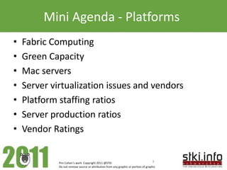 Mini Agenda - Platforms
•   Fabric Computing
•   Green Capacity
•   Mac servers
•   Server virtualization issues and vendors
•   Platform staffing ratios
•   Server production ratios
•   Vendor Ratings


             Pini Cohen’s work Copyright 2011 @STKI                                  3
             Do not remove source or attribution from any graphic or portion of graphic
 