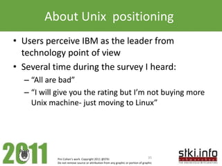 About Unix positioning
• Users perceive IBM as the leader from
  technology point of view
• Several time during the survey I heard:
  – “All are bad”
  – “I will give you the rating but I’m not buying more
    Unix machine- just moving to Linux”




           Pini Cohen’s work Copyright 2011 @STKI                                 35
           Do not remove source or attribution from any graphic or portion of graphic
 