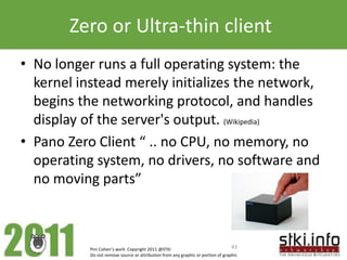 Zero or Ultra-thin client
• No longer runs a full operating system: the
  kernel instead merely initializes the network,
  begins the networking protocol, and handles
  display of the server's output. (Wikipedia)
• Pano Zero Client “ .. no CPU, no memory, no
  operating system, no drivers, no software and
  no moving parts”



           Pini Cohen’s work Copyright 2011 @STKI                                 43
           Do not remove source or attribution from any graphic or portion of graphic
 