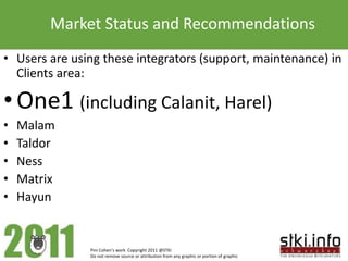 Market Status and Recommendations
• Users are using these integrators (support, maintenance) in
  Clients area:

• One1 (including Calanit, Harel)
•   Malam
•   Taldor
•   Ness
•   Matrix
•   Hayun


               Pini Cohen’s work Copyright 2011 @STKI
               Do not remove source or attribution from any graphic or portion of graphic
 