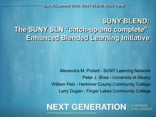 SLN SOLsummit 2012: SUNY BLEND NGLC Panel



                        SUNY BLEND:
The SUNY SLN “catch-up and complete”
   Enhanced Blended Learning Initiative



                Alexandra M. Pickett - SUNY Learning Network
                           Peter J. Shea - University at Albany
            William Pelz - Herkimer County Community College
               Larry Dugan - Finger Lakes Community College
 