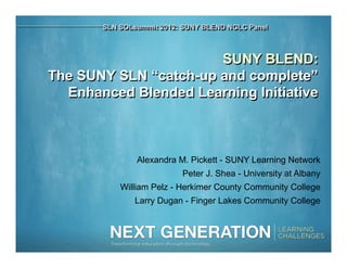 SLN SOLsummit 2012: SUNY BLEND NGLC Panel



                       SUNY BLEND:
The SUNY SLN “catch-up and complete”
  Enhanced Blended Learning Initiative



               Alexandra M. Pickett - SUNY Learning Network
                          Peter J. Shea - University at Albany
           William Pelz - Herkimer County Community College
              Larry Dugan - Finger Lakes Community College
 