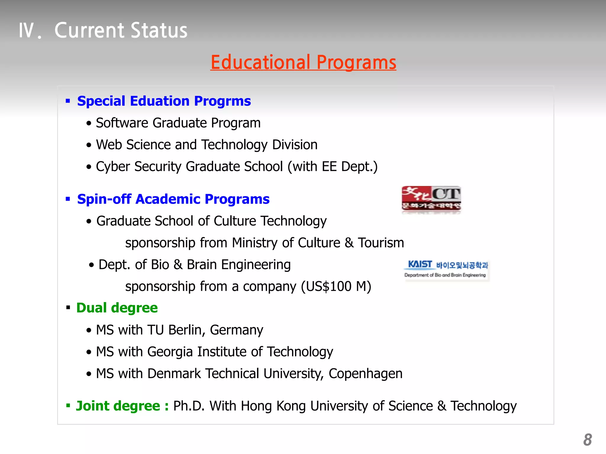  Special Eduation Progrms
• Software Graduate Program
• Web Science and Technology Division
• Cyber Security Graduate School (with EE Dept.)
 Spin-off Academic Programs
• Graduate School of Culture Technology
sponsorship from Ministry of Culture & Tourism
• Dept. of Bio & Brain Engineering
sponsorship from a company (US$100 M)
￭ Dual degree
• MS with TU Berlin, Germany
• MS with Georgia Institute of Technology
• MS with Denmark Technical University, Copenhagen
￭ Joint degree : Ph.D. With Hong Kong University of Science & Technology
8
 