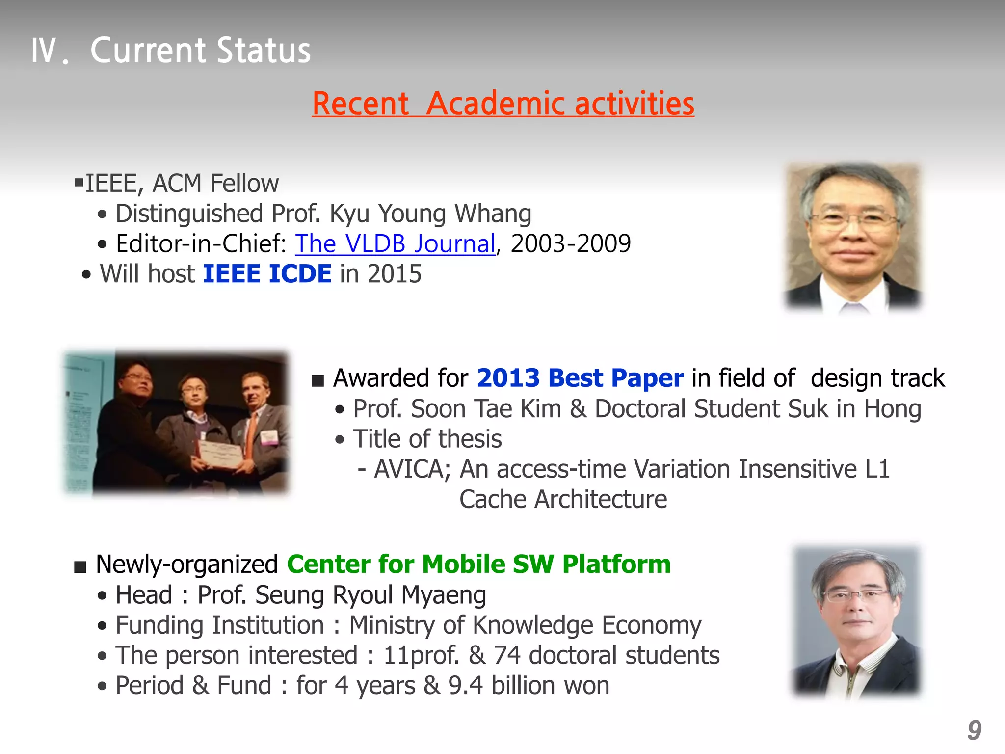 ■ Awarded for 2013 Best Paper in field of design track
• Prof. Soon Tae Kim & Doctoral Student Suk in Hong
• Title of thesis
- AVICA; An access-time Variation Insensitive L1
Cache Architecture
￭IEEE, ACM Fellow
• Distinguished Prof. Kyu Young Whang
• Editor-in-Chief: The VLDB Journal, 2003-2009
• Will host IEEE ICDE in 2015
■ Newly-organized Center for Mobile SW Platform
• Head : Prof. Seung Ryoul Myaeng
• Funding Institution : Ministry of Knowledge Economy
• The person interested : 11prof. & 74 doctoral students
• Period & Fund : for 4 years & 9.4 billion won
9
 