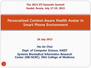 18 July 2013
Ho-Jin Choi
Dept. of Computer Science, KAIST
Systems Biomedical Informatics Research
Center (SBI-NCRC), SNU College of Medicine
Personalized Context-Aware Health Avatar in
Smart Phone Environment
The 2013 STI Semantic Summit
Suzdal, Russia, July 17-19, 2013
1
 