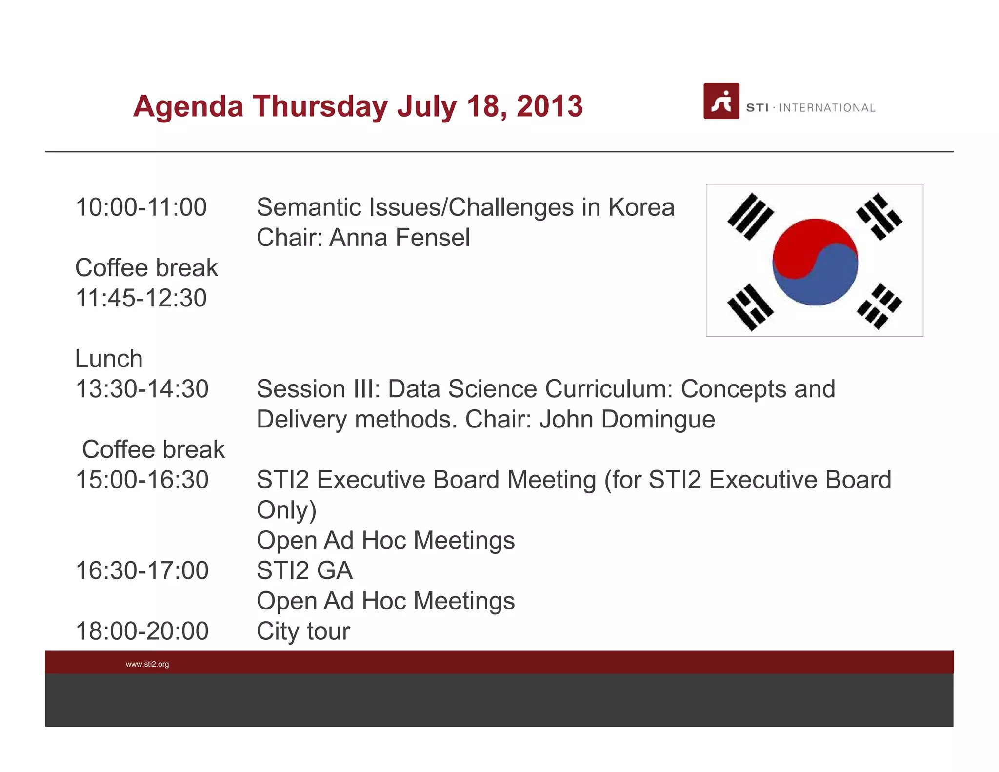 www.sti2.org
Agenda Thursday July 18, 2013
10:00-11:00 Semantic Issues/Challenges in Korea
Chair: Anna Fensel
Coffee break
11:45-12:30
Lunch
13:30-14:30 Session III: Data Science Curriculum: Concepts and
Delivery methods. Chair: John Domingue
Coffee break
15:00-16:30 STI2 Executive Board Meeting (for STI2 Executive Board
Only)
Open Ad Hoc Meetings
16:30-17:00 STI2 GA
Open Ad Hoc Meetings
18:00-20:00 City tour
 