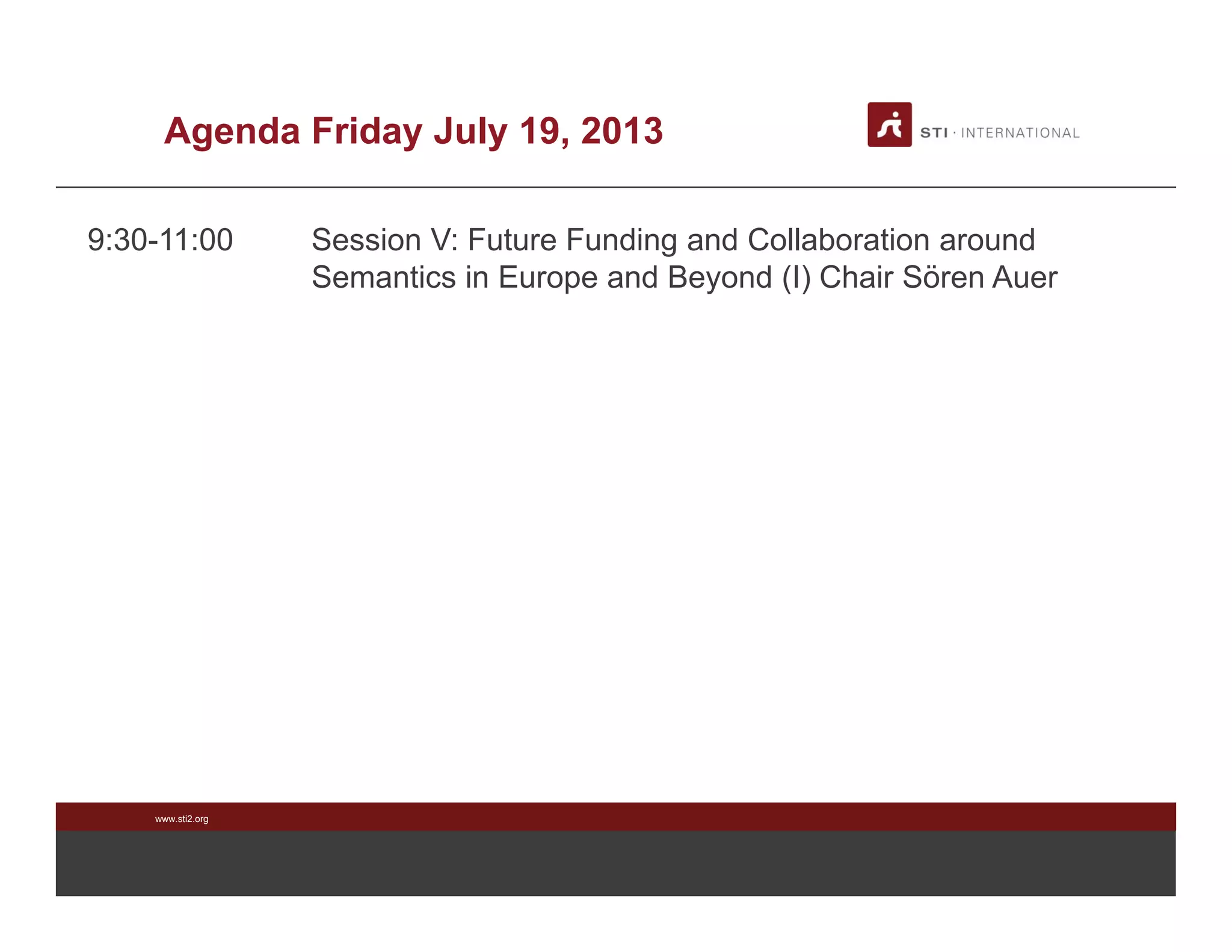 www.sti2.org
Agenda Friday July 19, 2013
9:30-11:00 Session V: Future Funding and Collaboration around
Semantics in Europe and Beyond (I) Chair Sören Auer
 