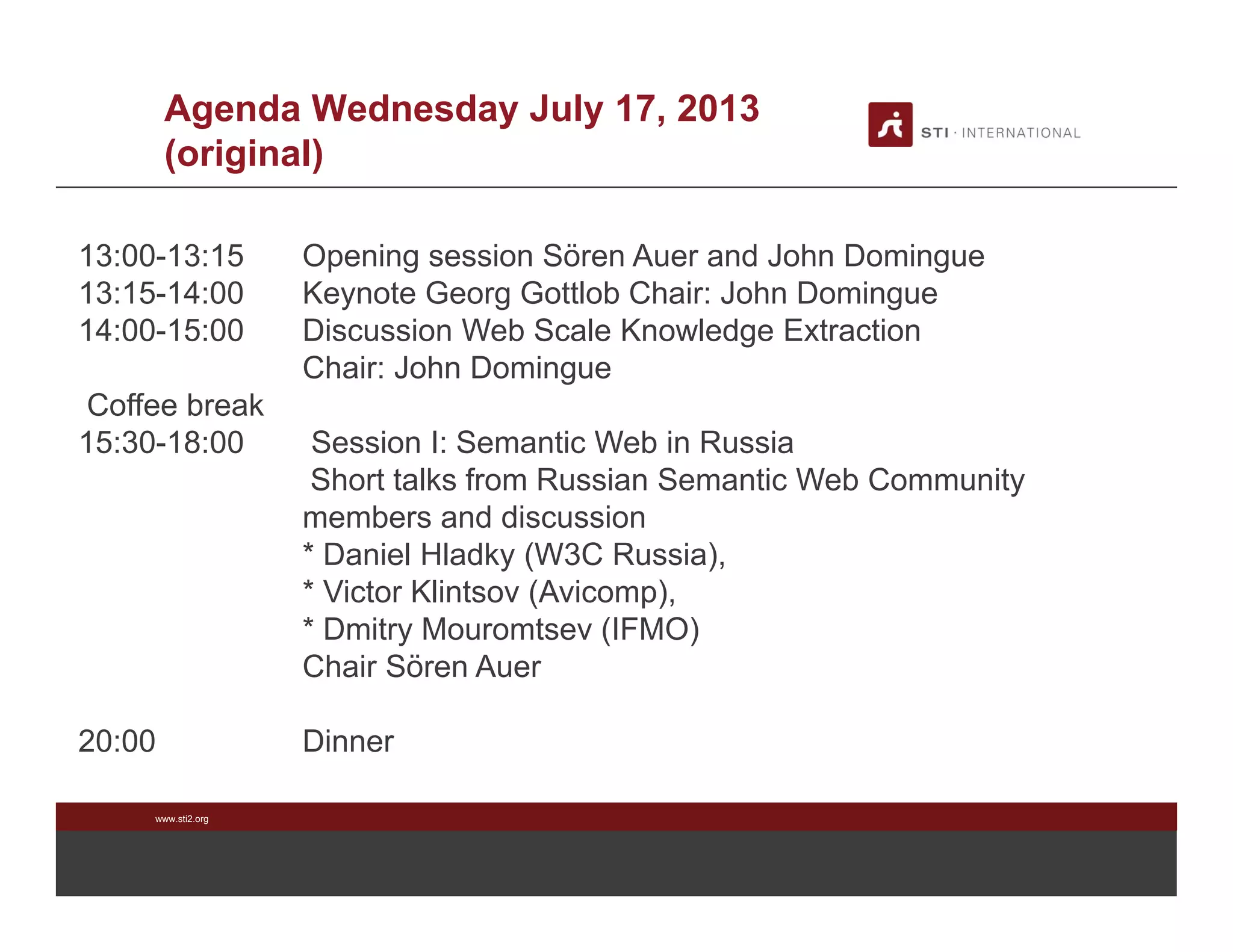 www.sti2.org
Agenda Wednesday July 17, 2013
(original)
13:00-13:15 Opening session Sören Auer and John Domingue
13:15-14:00 Keynote Georg Gottlob Chair: John Domingue
14:00-15:00 Discussion Web Scale Knowledge Extraction
Chair: John Domingue
Coffee break
15:30-18:00 Session I: Semantic Web in Russia
Short talks from Russian Semantic Web Community
members and discussion
* Daniel Hladky (W3C Russia),
* Victor Klintsov (Avicomp),
* Dmitry Mouromtsev (IFMO)
Chair Sören Auer
20:00 Dinner
 