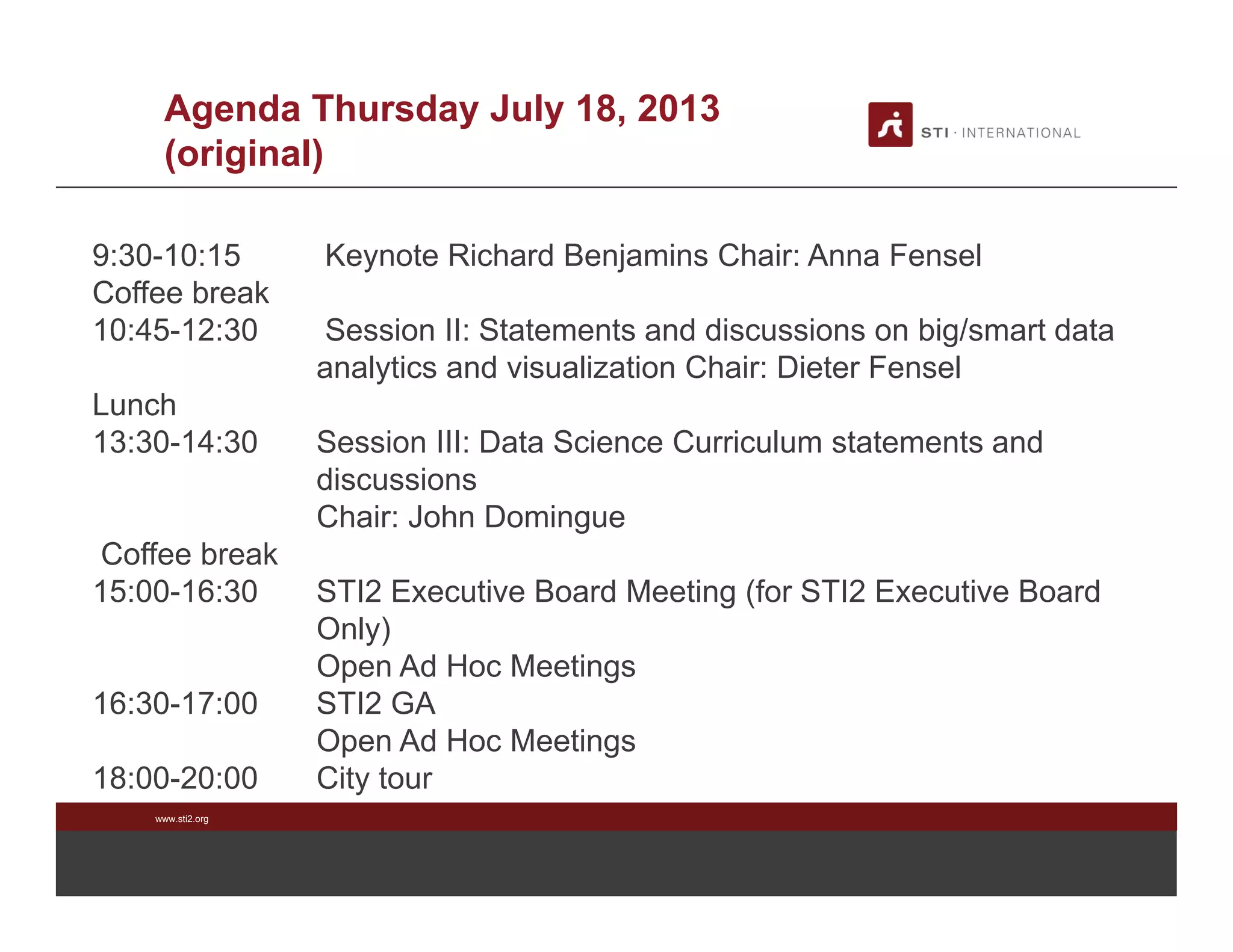 www.sti2.org
Agenda Thursday July 18, 2013
(original)
9:30-10:15 Keynote Richard Benjamins Chair: Anna Fensel
Coffee break
10:45-12:30 Session II: Statements and discussions on big/smart data
analytics and visualization Chair: Dieter Fensel
Lunch
13:30-14:30 Session III: Data Science Curriculum statements and
discussions
Chair: John Domingue
Coffee break
15:00-16:30 STI2 Executive Board Meeting (for STI2 Executive Board
Only)
Open Ad Hoc Meetings
16:30-17:00 STI2 GA
Open Ad Hoc Meetings
18:00-20:00 City tour
 