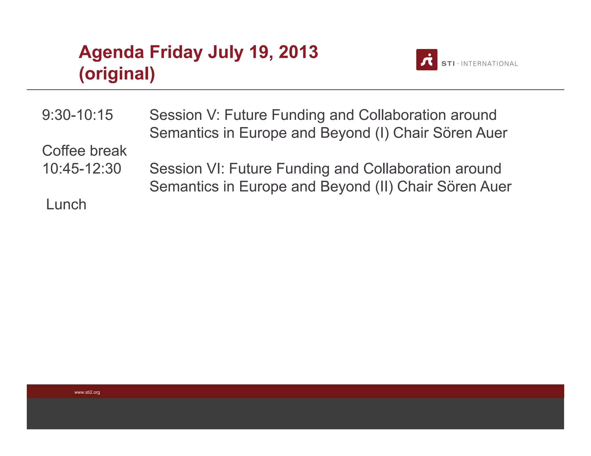 www.sti2.org
Agenda Friday July 19, 2013
(original)
9:30-10:15 Session V: Future Funding and Collaboration around
Semantics in Europe and Beyond (I) Chair Sören Auer
Coffee break
10:45-12:30 Session VI: Future Funding and Collaboration around
Semantics in Europe and Beyond (II) Chair Sören Auer
Lunch
 