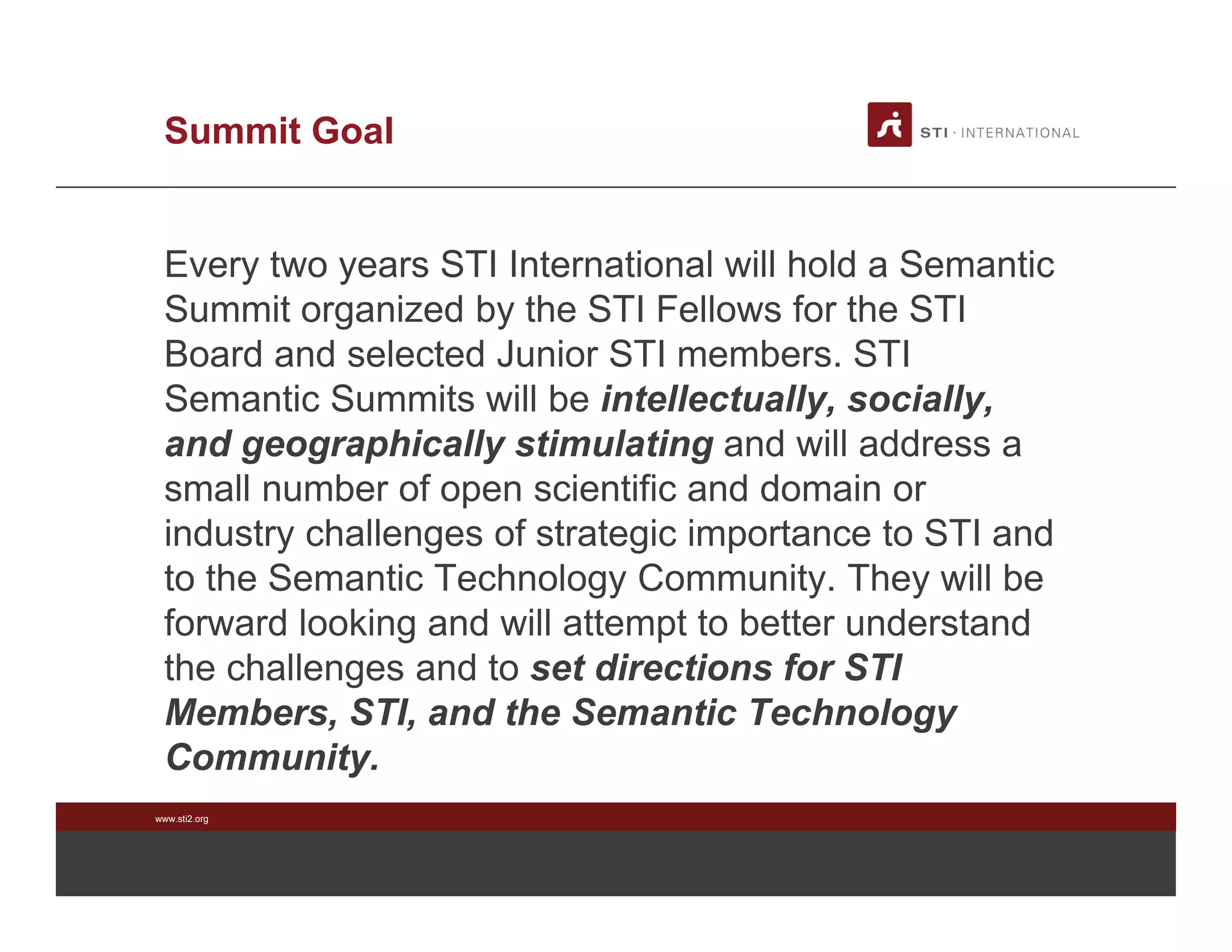 www.sti2.org
Summit Goal
Every two years STI International will hold a Semantic
Summit organized by the STI Fellows for the STI
Board and selected Junior STI members. STI
Semantic Summits will be intellectually, socially,
and geographically stimulating and will address a
small number of open scientific and domain or
industry challenges of strategic importance to STI and
to the Semantic Technology Community. They will be
forward looking and will attempt to better understand
the challenges and to set directions for STI
Members, STI, and the Semantic Technology
Community.
 