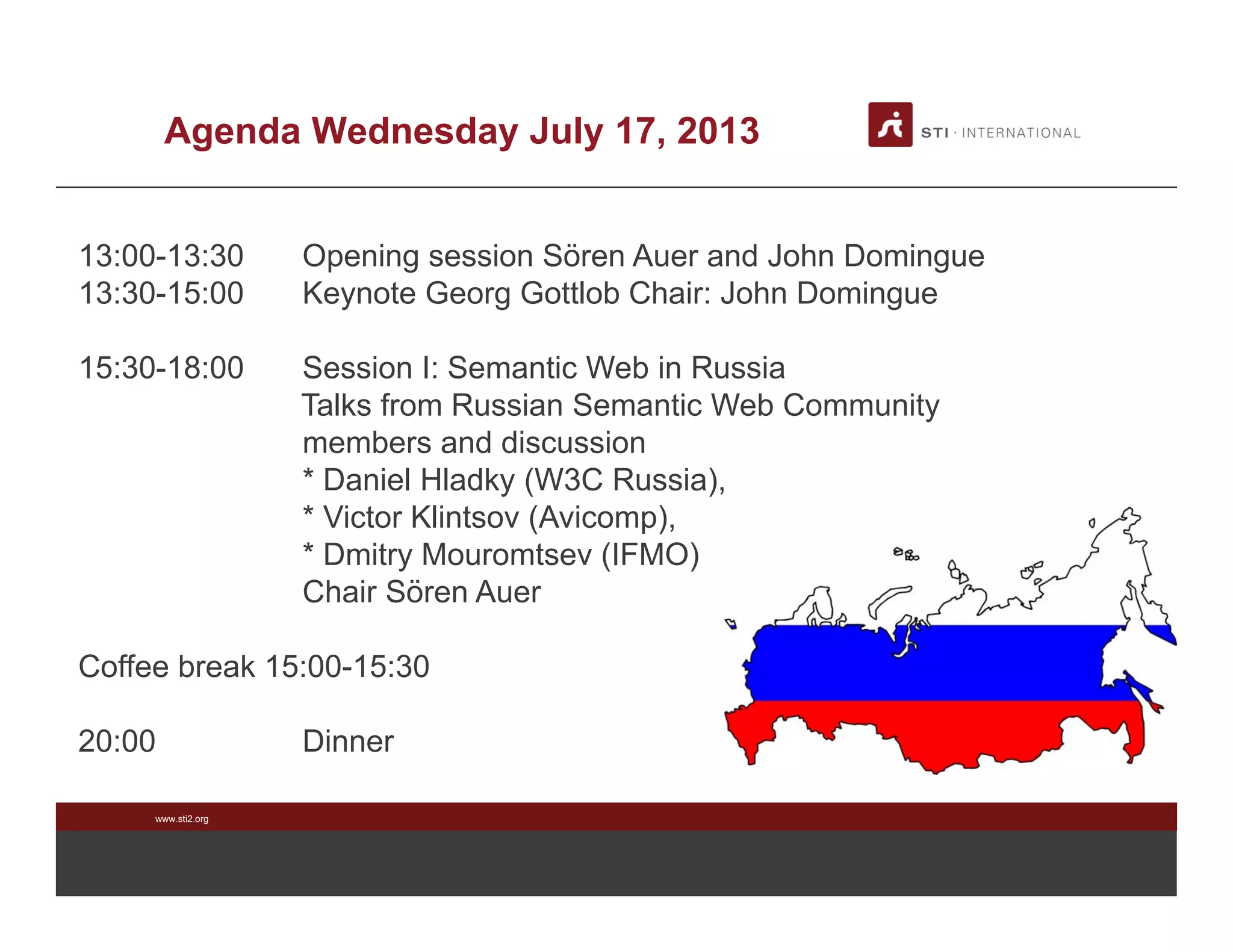 www.sti2.org
Agenda Wednesday July 17, 2013
13:00-13:30 Opening session Sören Auer and John Domingue
13:30-15:00 Keynote Georg Gottlob Chair: John Domingue
15:30-18:00 Session I: Semantic Web in Russia
Talks from Russian Semantic Web Community
members and discussion
* Daniel Hladky (W3C Russia),
* Victor Klintsov (Avicomp),
* Dmitry Mouromtsev (IFMO)
Chair Sören Auer
Coffee break 15:00-15:30
20:00 Dinner
 