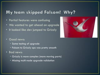 • Partial features were confusing
• We wanted to get ahead on upgrade
• It looked like dev jumped to Grizzly

• Good news:
  • Some testing of upgrade
  • Folsom to Grizzly ops was pretty smooth
• Bad news:
  • Grizzly is more complex (more moving parts)
  • Missing multi-node upgrade validation
 