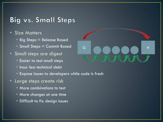 • Size Matters
   • Big Steps = Release Based
   • Small Steps = Commit Based         G              H
• Small steps are digest
   • Easier to test small steps
   • Incur less technical debt
   • Expose issues to developers while code is fresh
• Large steps create risk
   • More combinations to test
   • More changes at one time
   • Difficult to fix design issues
 