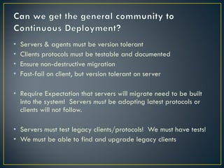 •   Servers & agents must be version tolerant
•   Clients protocols must be testable and documented
•   Ensure non-destructive migration
•   Fast-fail on client, but version tolerant on server

• Require Expectation that servers will migrate need to be built
  into the system! Servers must be adopting latest protocols or
  clients will not follow.

• Servers must test legacy clients/protocols! We must have tests!
• We must be able to find and upgrade legacy clients
 