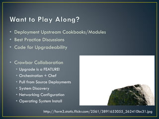 • Deployment Upstream Cookbooks/Modules
• Best Practice Discussions
• Code for Upgradeability

• Crowbar Collaboration
  •   Upgrade is a FEATURE!
  •   Orchestration + Chef
  •   Pull from Source Deployments
  •   System Discovery
  •   Networking Configuration
  •   Operating System Install

                   http://farm3.static.flickr.com/2561/3891653055_262410bc31.jpg
 