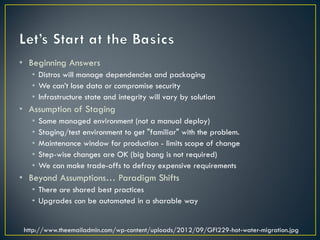 • Beginning Answers
   • Distros will manage dependencies and packaging
   • We can’t lose data or compromise security
   • Infrastructure state and integrity will vary by solution
• Assumption of Staging
   •   Some managed environment (not a manual deploy)
   •   Staging/test environment to get "familiar" with the problem.
   •   Maintenance window for production - limits scope of change
   •   Step-wise changes are OK (big bang is not required)
   •   We can make trade-offs to defray expensive requirements
• Beyond Assumptions… Paradigm Shifts
   • There are shared best practices
   • Upgrades can be automated in a sharable way


 http://www.theemailadmin.com/wp-content/uploads/2012/09/GFI229-hot-water-migration.jpg
 