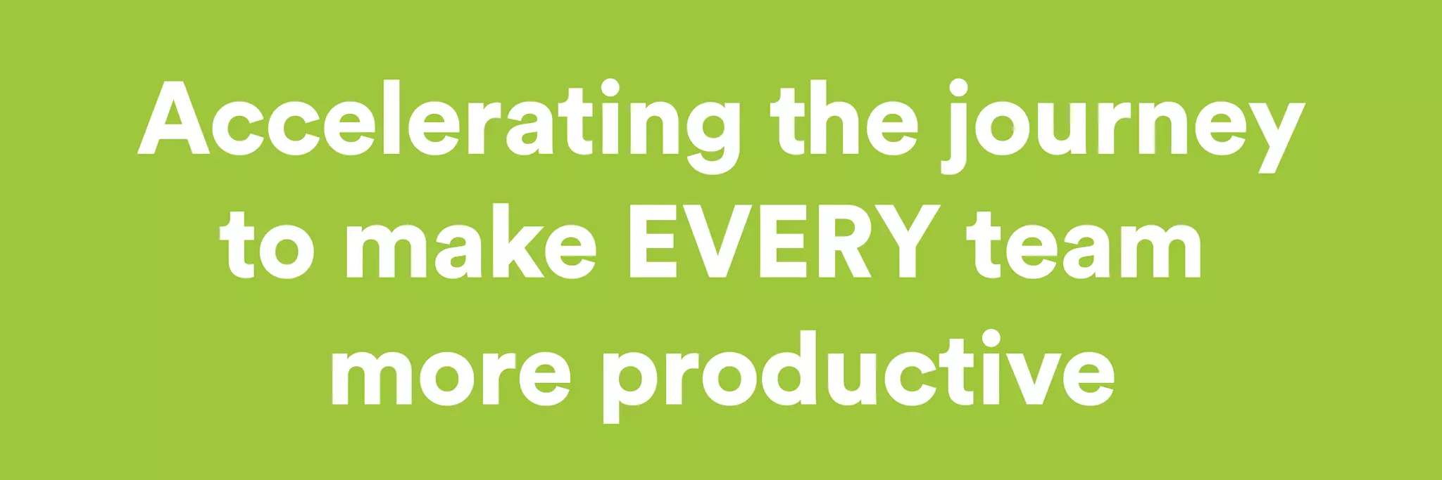 Accelerating the journey 
to make EVERY team 
more productive 
 