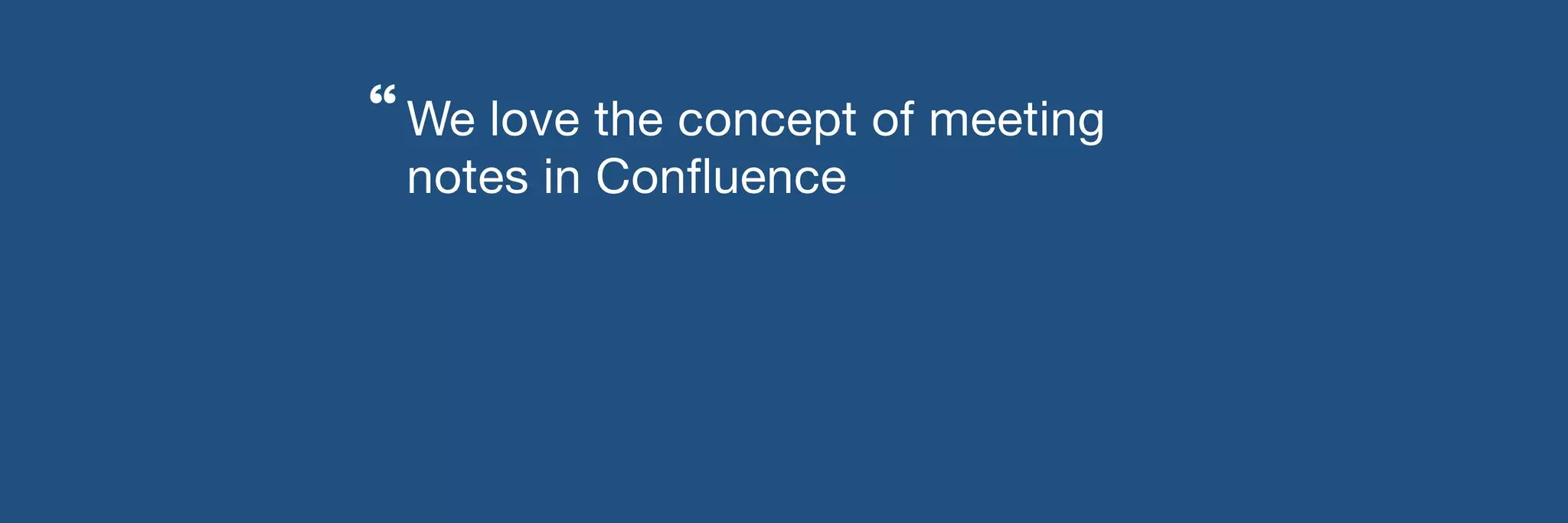 We love the concept of meeting 
notes in Confluence 
“ 
 