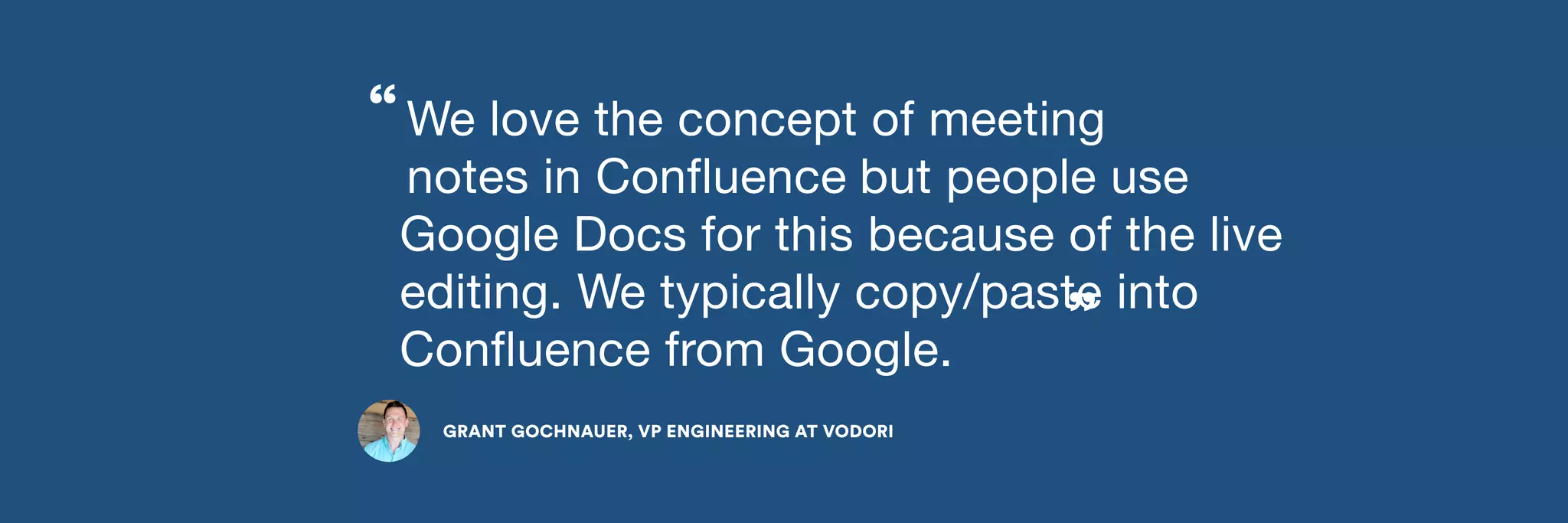 We love the concept of meeting 
notes in Confluence 
but people use 
Google Docs for this because of the live 
editing. We typically copy/paste into 
Confluence from Google. 
GRANT GOCHNAUER, VP ENGINEERING AT VODORI 
” 
“ 
 