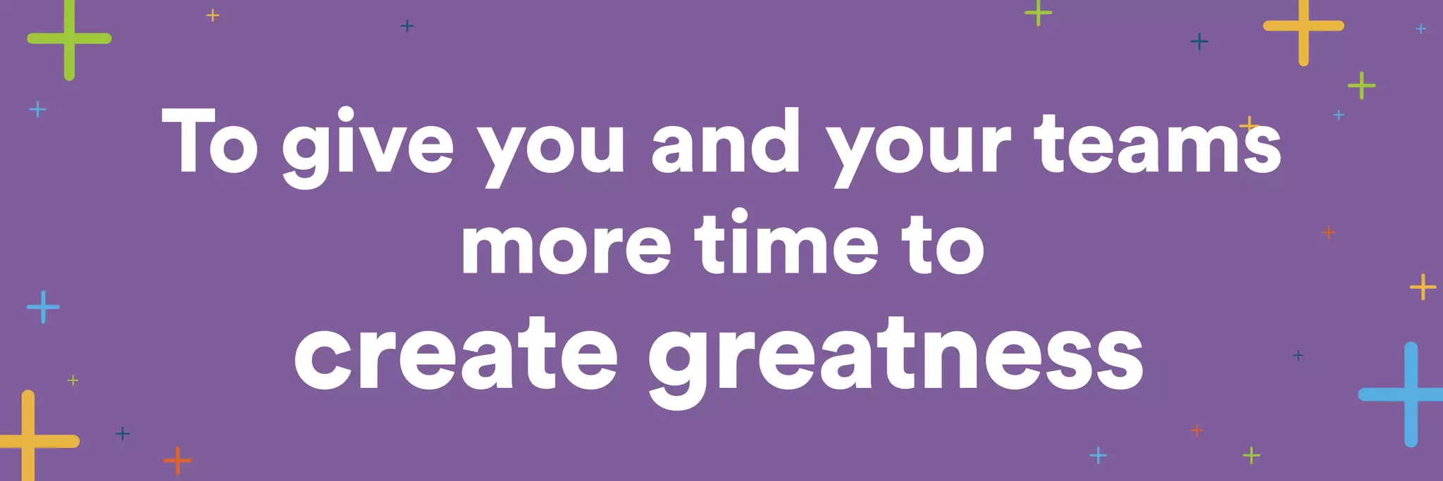 To give you and your teams 
more time to 
create greatness 
 
