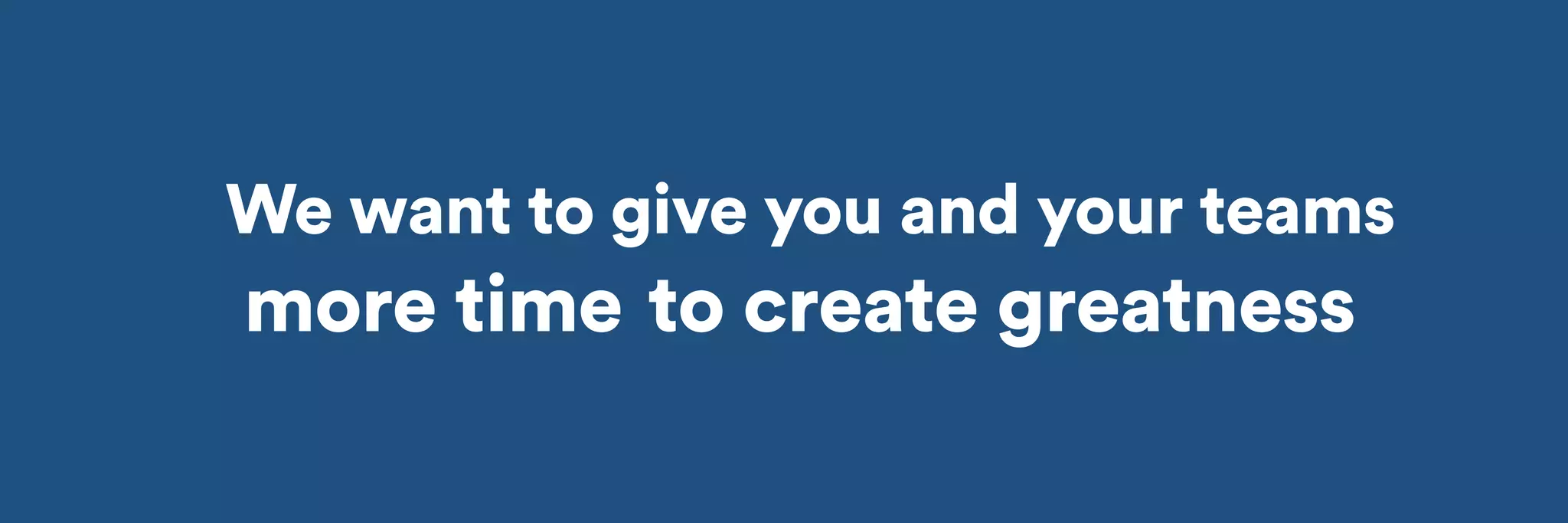 We want to give you and your teams 
more time 
to create greatness 
 