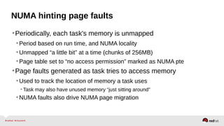 NUMA hinting page faults
•Periodically, each task's memory is unmapped
•Period based on run time, and NUMA locality
•Unmapped “a little bit” at a time (chunks of 256MB)
•Page table set to “no access permission” marked as NUMA pte
•Page faults generated as task tries to access memory
•Used to track the location of memory a task uses
• Task may also have unused memory “just sitting around”
•NUMA faults also drive NUMA page migration
 