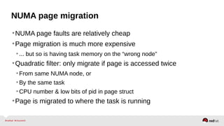 NUMA page migration
•NUMA page faults are relatively cheap
•Page migration is much more expensive
•... but so is having task memory on the “wrong node”
•Quadratic filter: only migrate if page is accessed twice
•From same NUMA node, or
•By the same task
•CPU number & low bits of pid in page struct
•Page is migrated to where the task is running
 