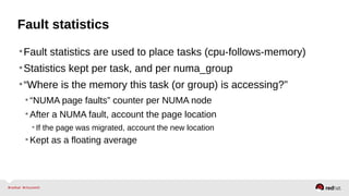 Fault statistics
•Fault statistics are used to place tasks (cpu-follows-memory)
•Statistics kept per task, and per numa_group
•“Where is the memory this task (or group) is accessing?”
•“NUMA page faults” counter per NUMA node
•After a NUMA fault, account the page location
• If the page was migrated, account the new location
•Kept as a floating average
 