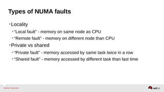 Types of NUMA faults
•Locality
•“Local fault” - memory on same node as CPU
•“Remote fault” - memory on different node than CPU
•Private vs shared
•“Private fault” - memory accessed by same task twice in a row
•“Shared fault” - memory accessed by different task than last time
 