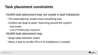 Task placement constraints
•NUMA task placement may not create a load imbalance
•The load balancer would move something else
•Conflict can lead to tasks “bouncing around the system”
• Bad locality
• Lots of NUMA page migrations
•NUMA task placement may
•Swap tasks between nodes
•Move a task to an idle CPU if no imbalance is created
 
