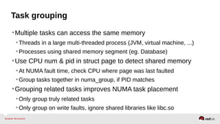 Task grouping
•Multiple tasks can access the same memory
•Threads in a large multi-threaded process (JVM, virtual machine, ...)
•Processes using shared memory segment (eg. Database)
•Use CPU num & pid in struct page to detect shared memory
•At NUMA fault time, check CPU where page was last faulted
•Group tasks together in numa_group, if PID matches
•Grouping related tasks improves NUMA task placement
•Only group truly related tasks
•Only group on write faults, ignore shared libraries like libc.so
 