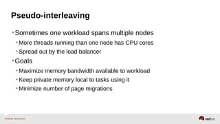Pseudo-interleaving
•Sometimes one workload spans multiple nodes
•More threads running than one node has CPU cores
•Spread out by the load balancer
•Goals
•Maximize memory bandwidth available to workload
•Keep private memory local to tasks using it
•Minimize number of page migrations
 