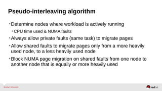 Pseudo-interleaving algorithm
•Determine nodes where workload is actively running
•CPU time used & NUMA faults
•Always allow private faults (same task) to migrate pages
•Allow shared faults to migrate pages only from a more heavily
used node, to a less heavily used node
•Block NUMA page migration on shared faults from one node to
another node that is equally or more heavily used
 