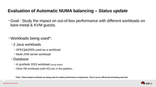 Evaluation of Automatic NUMA balancing – Status update
• Goal : Study the impact on out-of-box performance with different workloads on
bare-metal & KVM guests.
• Workloads being used*:
• 2 Java workloads
• SPECjbb2005 used as a workload
• Multi-JVM server workload
• Database
• A synthetic DSS workload (using tmpfs)
• Other DB workloads (with I/O) are in the pipeline...
* Note: These sample workloads are being used for relative performance comparisons. This is not an official benchmarking exercise!
 