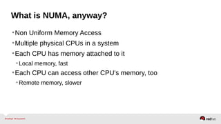 What is NUMA, anyway?
•Non Uniform Memory Access
•Multiple physical CPUs in a system
•Each CPU has memory attached to it
•Local memory, fast
•Each CPU can access other CPU's memory, too
•Remote memory, slower
 