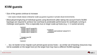 KVM guests
• Size of the guests continue to increase
• Use cases include classic enterprise scale-up guests & guests in private cloud environments.
• [Manual] pinning/tuning of individual guests using libvirt/virsh (after taking into account host's NUMA
topology) are required to achieve low overhead & predictable performance for workloads running in
mid/large sized guests. This is especially true on larger scale-up hosts (e.g. >= 4 socket servers)
• … but, its harder to live migrate such pinned guest across hosts – as similar set of backing resources may
not be available on the target host (or) the target host may have a different NUMA topology !
<cputune>
<vcpupin vcpu='0' cpuset='0'/>
<vcpupin vcpu='1' cpuset='1'/>
<vcpupin vcpu='2' cpuset='2'/>
<vcpupin vcpu='3' cpuset='3'/>
…
…
…
<vcpupin vcpu='29'
cpuset='29'/>
</cputune>
<numatune>
<memory mode='preferred' nodeset='0-1'/>
</numatune>
 
